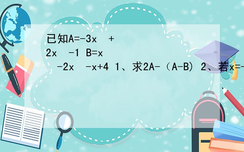 已知A=-3x³+2x²-1 B=x³-2x²-x+4 1、求2A-（A-B) 2、若x=-1,此代数式的值为多少