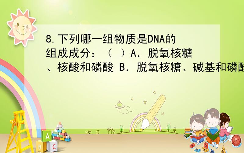 8.下列哪一组物质是DNA的组成成分：（ ）A．脱氧核糖、核酸和磷酸 B．脱氧核糖、碱基和磷酸C．核糖、碱基和磷酸D．核糖、嘧啶、嘌呤和磷酸