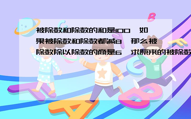 被除数和除数的和是100,如果被除数和除数都减8,那么被除数除以除数的商是6,求原来的被除数和除数.