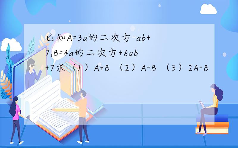 已知A=3a的二次方-ab+7,B=4a的二次方+6ab+7求（1）A+B （2）A-B （3）2A-B