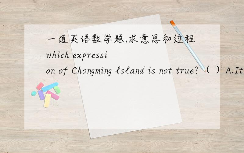 一道英语数学题,求意思和过程which expression of Chongming lsland is not true?（ ）A.It is the largest sand island in the world.B.It is the largest island in China.C.It stretches 1225 km form the East Sea to the Yangtze River.