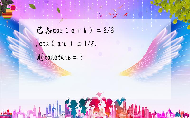 已知cos（a+b）=2／3,cos(a-b)=1／5,则tanatanb=?