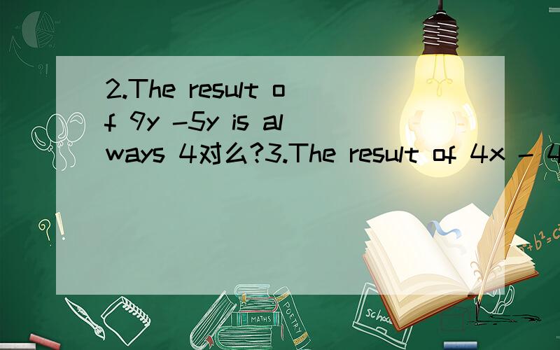 2.The result of 9y -5y is always 4对么?3.The result of 4x - 4y is always 8xy对么?4.If x is an integer,the value of the expression 2x+1 must be odd对么?5.If P=4a+2b,when a=4 and b=3,P=22对么?1.-6 is greater that -4对么?2.The sum of 2 negativ