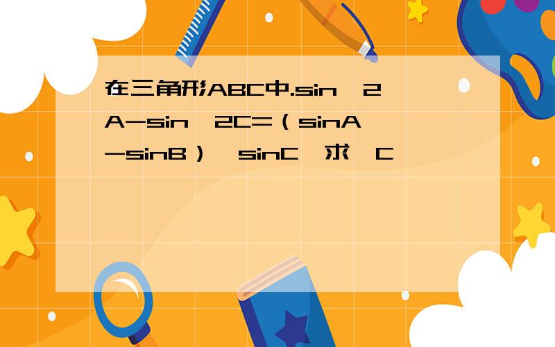 在三角形ABC中.sin^2A-sin^2C=（sinA-sinB）*sinC,求∠C