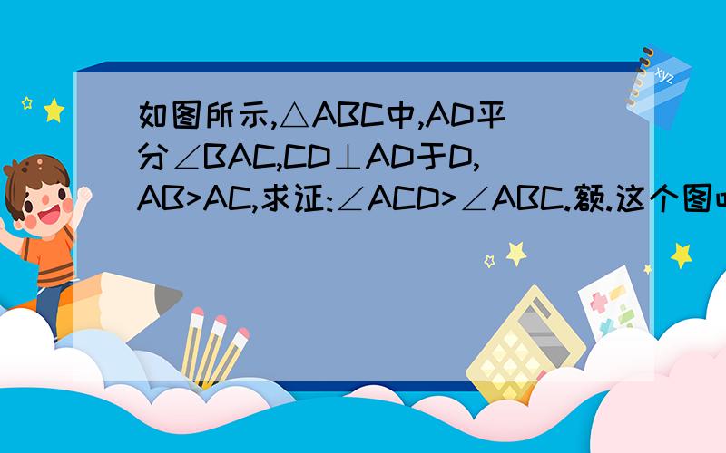 如图所示,△ABC中,AD平分∠BAC,CD⊥AD于D,AB>AC,求证:∠ACD>∠ABC.额.这个图吧太慢啦,
