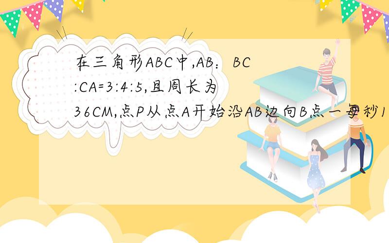 在三角形ABC中,AB：BC:CA=3:4:5,且周长为36CM,点P从点A开始沿AB边向B点一每秒1CM的速度移动;点Q从点B开如图所示,在△ABC中,AB:BC:CA=3:4:5.且周长为36cm.点P从点A开始沿AB边向B点以每秒1cm的速度移动；点