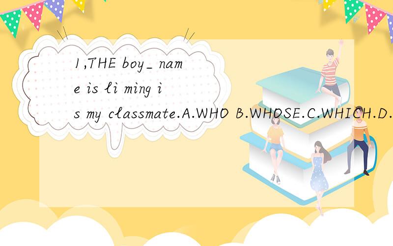 1,THE boy_ name is li ming is my classmate.A.WHO B.WHOSE.C.WHICH.D.WHERE2.where_john_?a,han been has gone b.did go;went c.has gone;has been d.did been;went3.the weather in wuhan is hotter than_in beijing.a.it b,one c,无.d that.4.now mike is not here