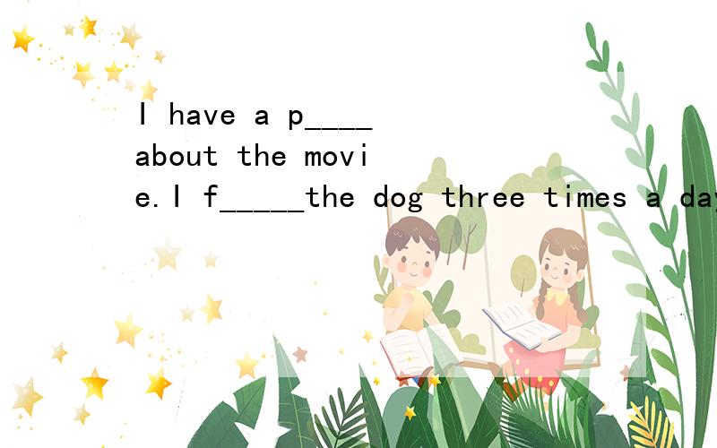 I have a p____about the movie.I f_____the dog three times a day.