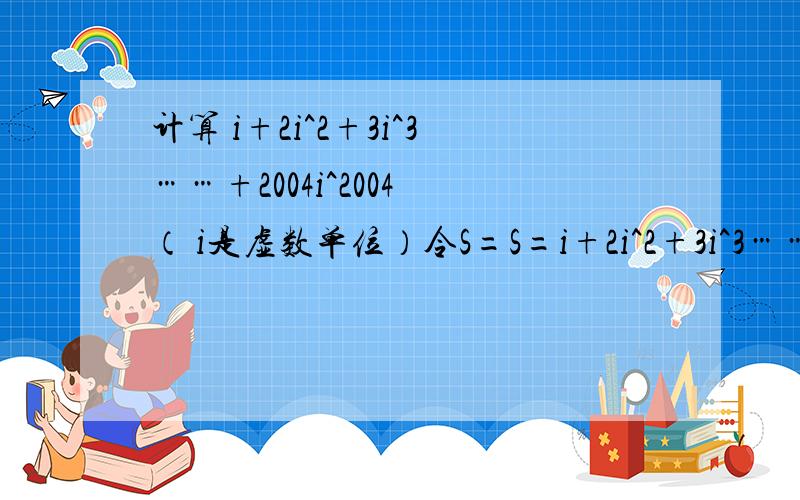 计算 i+2i^2+3i^3……+2004i^2004 （ i是虚数单位）令S=S=i+2i^2+3i^3……+2004i^2004iS=i^2+2i^3+3i^4……+2004i^2005用S－iS来计算i+2i^2+3i^3……+2004i^2004 等于多少?