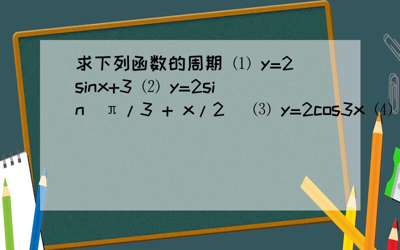 求下列函数的周期 ⑴ y=2sinx+3 ⑵ y=2sin(π/3 + x/2) ⑶ y=2cos3x ⑷ y=-2cos(1/2x + π/3）求下列函数的周期        ⑴ y=2sinx+3                         ⑵ y=2sin(π/3 + x/2)                         ⑶ y=2cos3x