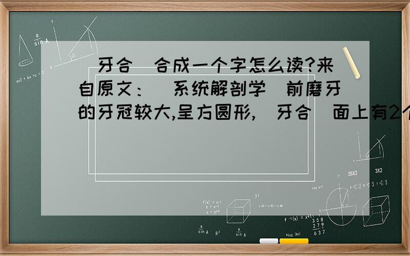（牙合）合成一个字怎么读?来自原文：（系统解剖学）前磨牙的牙冠较大,呈方圆形,（牙合）面上有2个小结节.qiu xiang xi.