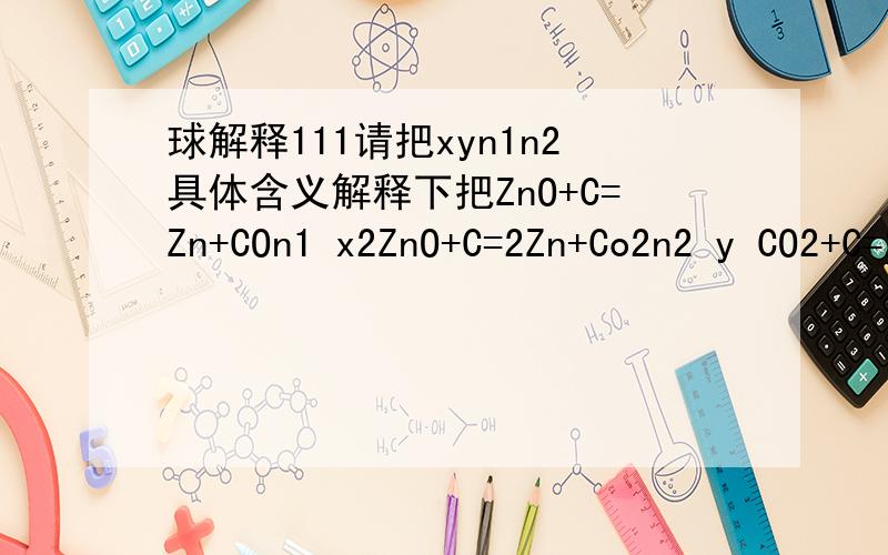 球解释111请把xyn1n2具体含义解释下把ZnO+C=Zn+COn1 x2ZnO+C=2Zn+Co2n2 y CO2+C=2CO y x ,n（Zn,g）=n1 + n2 = x + 2y = n（co）+2n（co2,g）、物质守恒、计量关系对应好就行了、、、请把xyn1n2具体含义解释下把