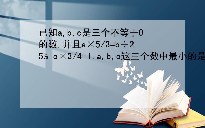 已知a,b,c是三个不等于0的数,并且a×5/3=b÷25%=c×3/4=1,a,b,c这三个数中最小的是( )