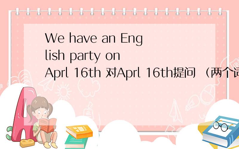 We have an English party on Aprl 16th 对Aprl 16th提问 （两个词）you have an English party