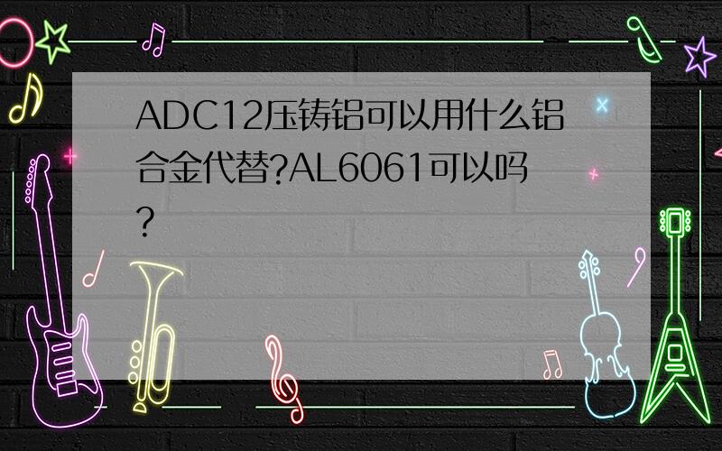 ADC12压铸铝可以用什么铝合金代替?AL6061可以吗?