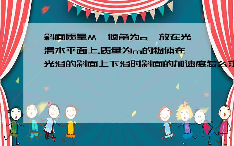 斜面质量M,倾角为a,放在光滑水平面上.质量为m的物体在光滑的斜面上下滑时斜面的加速度怎么求?,