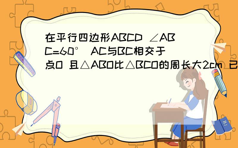 在平行四边形ABCD ∠ABC=60° AC与BC相交于点O 且△ABO比△BCO的周长大2cm 已知ABCD的周长为20CM 求面积