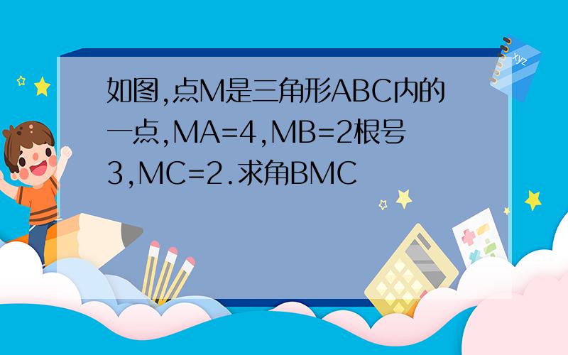 如图,点M是三角形ABC内的一点,MA=4,MB=2根号3,MC=2.求角BMC