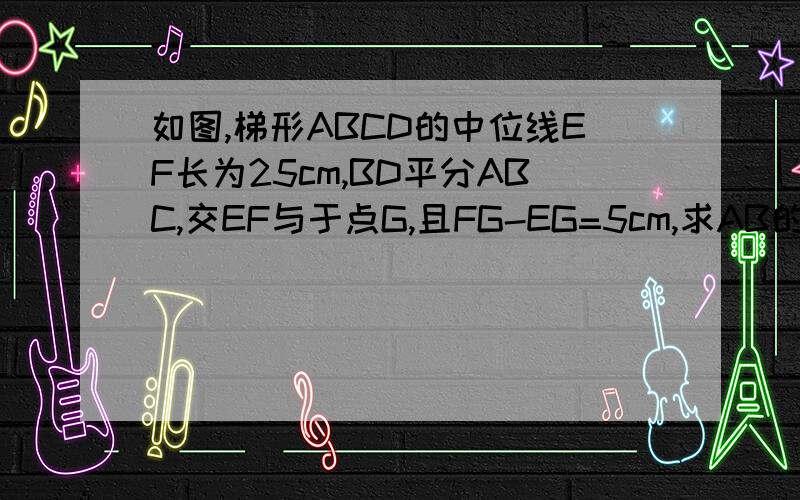 如图,梯形ABCD的中位线EF长为25cm,BD平分ABC,交EF与于点G,且FG-EG=5cm,求AB的长.）如图