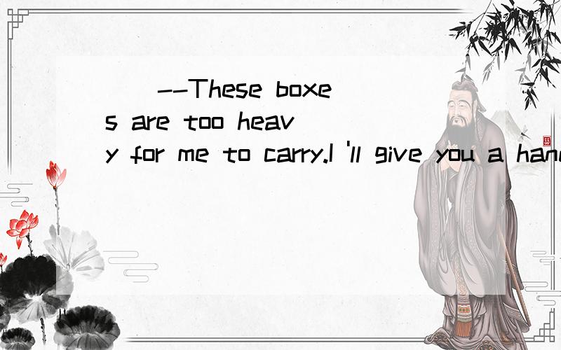 __--These boxes are too heavy for me to carry.I 'll give you a hand __ them.( of ,to ,for ,by)该选那一个