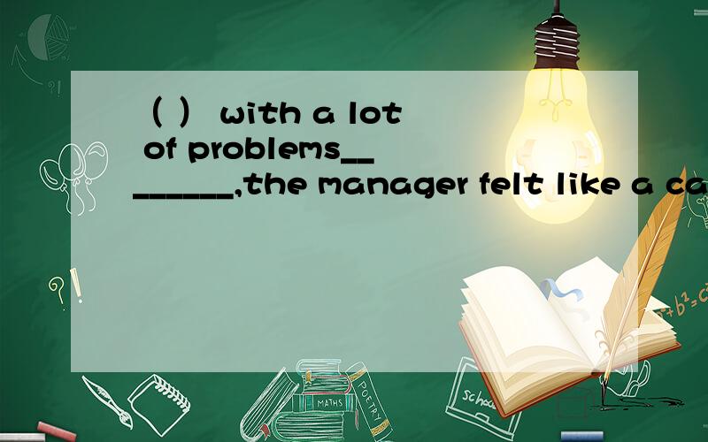 （ ） with a lot of problems________,the manager felt like a cat on hot bricks.A.solved B.solving C.to slove D.being solved