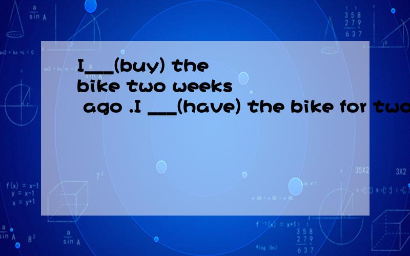 I___(buy) the bike two weeks ago .I ___(have) the bike for two weeks _____ you______(phone)me this morning How many times____you_____(phone)me these days