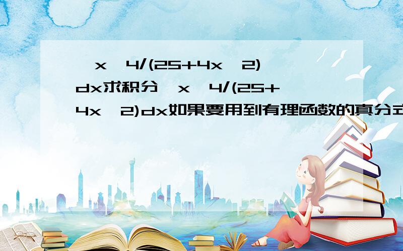 ∫x^4/(25+4x^2)dx求积分∫x^4/(25+4x^2)dx如果要用到有理函数的真分式,烦请写出过程,谢谢了