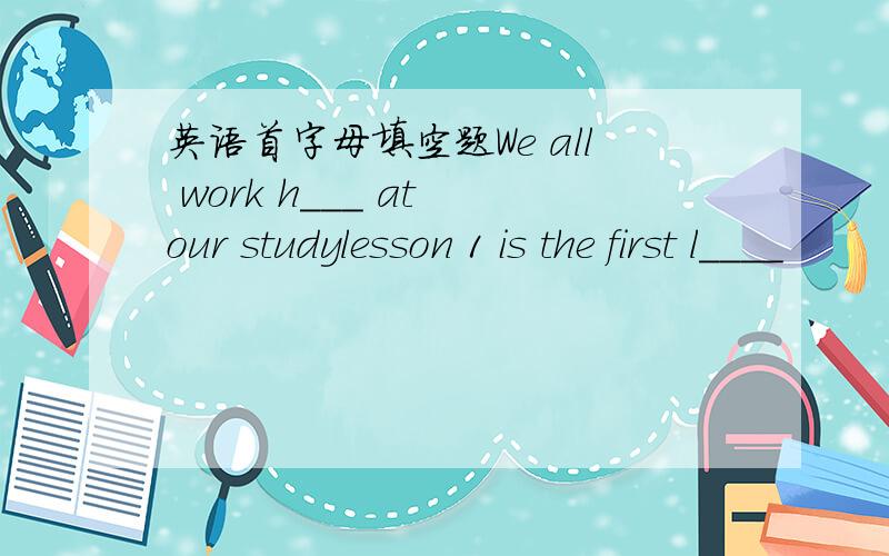 英语首字母填空题We all work h___ at our studylesson 1 is the first l____