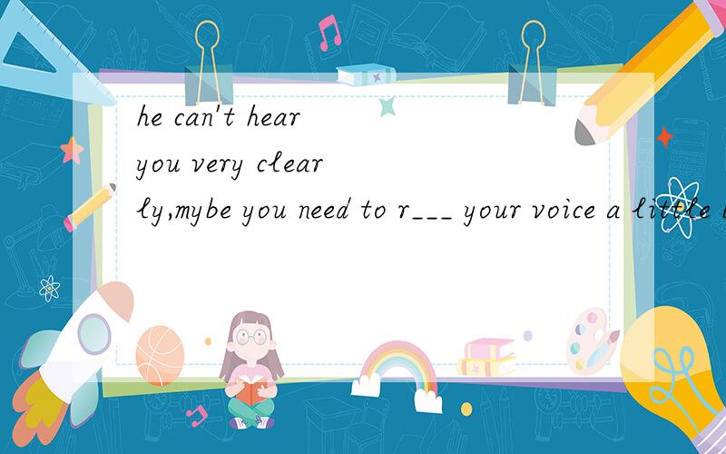 he can't hear you very clearly,mybe you need to r___ your voice a little bit.