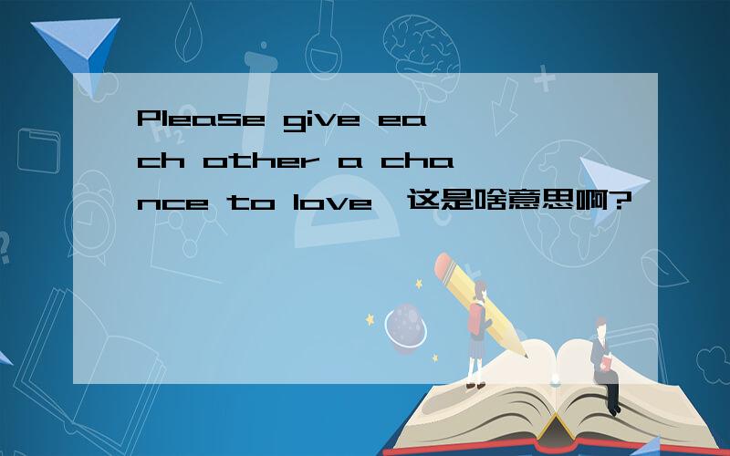 Please give each other a chance to love,这是啥意思啊?