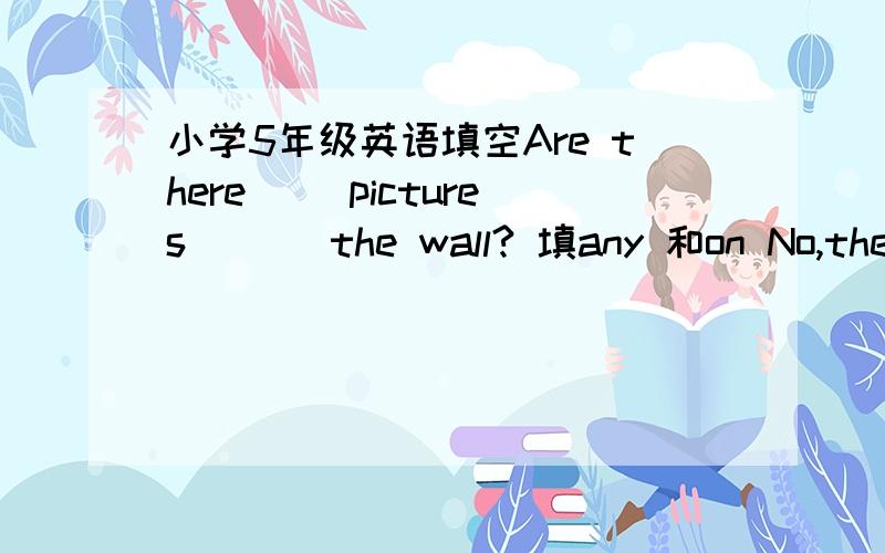 小学5年级英语填空Are there __pictures ___the wall? 填any 和on No,there ___ ____ pictures. 填aren't 和any ____on it?填What's____a ____of the world.第一个横线不知道填什么,第二个是map以上的回答都对吗