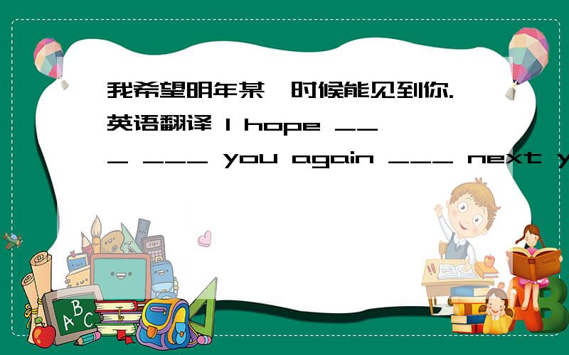 我希望明年某一时候能见到你.英语翻译 I hope ___ ___ you again ___ next year.