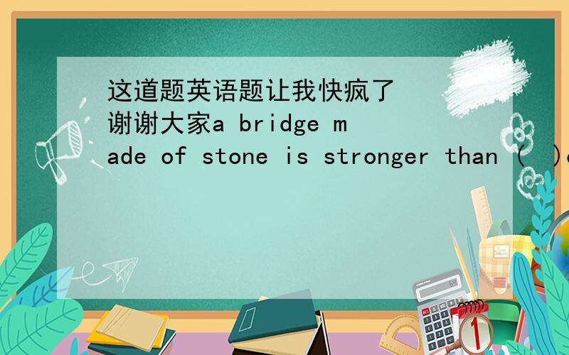 这道题英语题让我快疯了   谢谢大家a bridge made of stone is stronger than (  )of wood.a.one  b.that   c.the one d.it能解释下吗 我知道主要考的是one  it的用法  但看了解释我也不明白这次zm_1805答错了