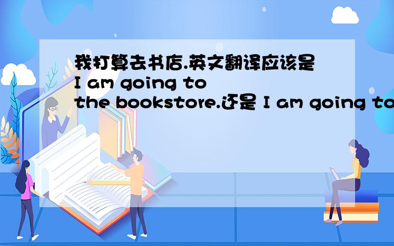 我打算去书店.英文翻译应该是I am going to the bookstore.还是 I am going to go to the bookstore.