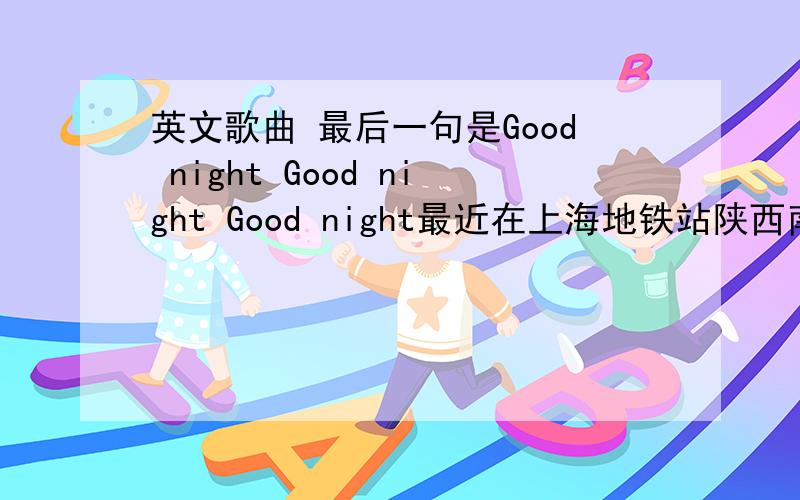 英文歌曲 最后一句是Good night Good night Good night最近在上海地铁站陕西南路站的KFC听过一首最后一句是Good night Good night Good night的歌,不知道叫什么名字,