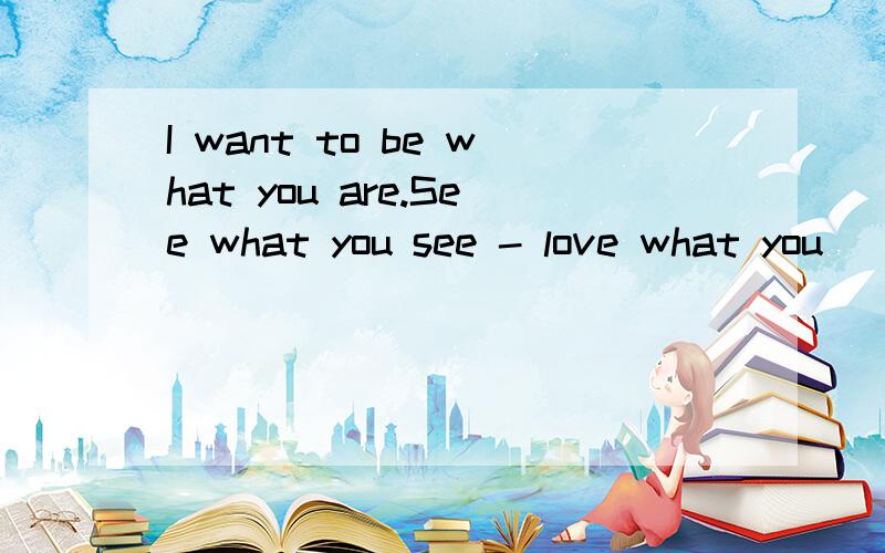 I want to be what you are.See what you see - love what you