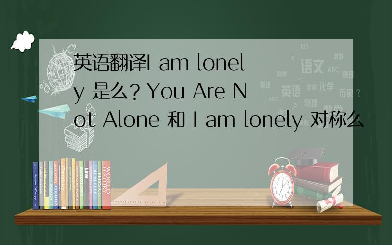 英语翻译I am lonely 是么？You Are Not Alone 和 I am lonely 对称么