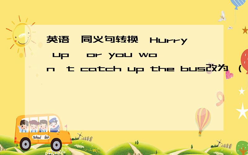 英语,同义句转换,Hurry up, or you won't catch up the bus改为 （— — — Hurry ,you— — the bus）