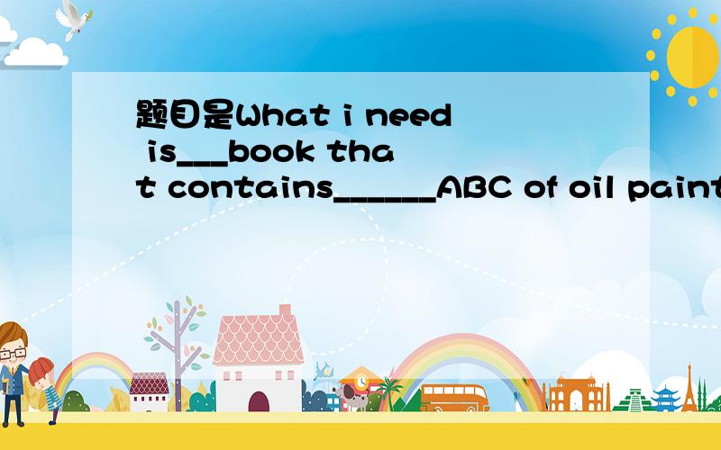 题目是What i need is___book that contains______ABC of oil painting.A.a;/ B.the;/ C.the;an D.a;the老师说第一个冠词用翻译出来的意思填,意思就是一本什么样的书,就用a 但是为什么不可以用the呢?