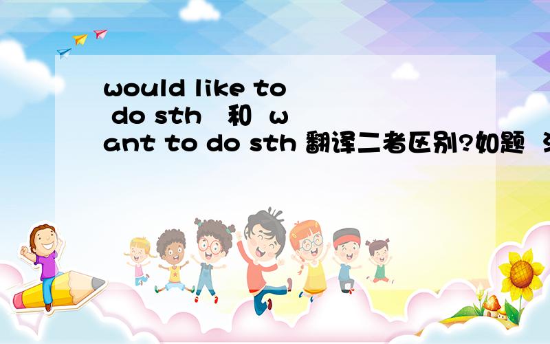 would like to  do sth   和  want to do sth 翻译二者区别?如题  注：自己理解