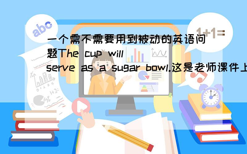 一个需不需要用到被动的英语问题The cup will serve as a sugar bowl.这是老师课件上的.为什么我觉得是 The cup will be served as a sugar bowl.