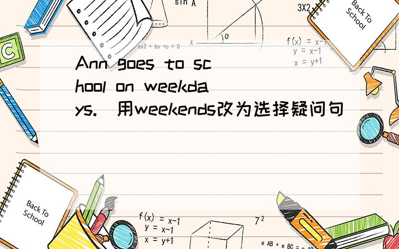 Ann goes to school on weekdays.(用weekends改为选择疑问句)