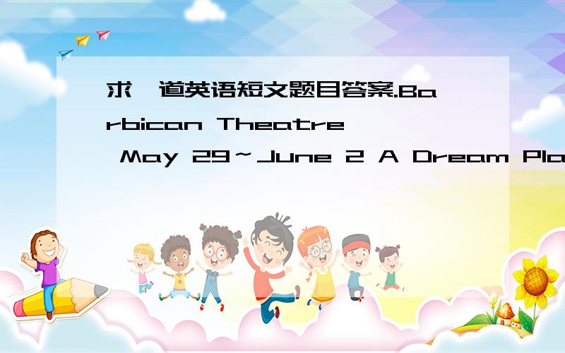 求一道英语短文题目答案.Barbican Theatre May 29～June 2 A Dream Play Evenings at 7：15 pm（May 29 at 7 pm） Tickets Weekdays：￡27 ￡20 ￡16 Sat：￡29 ￡23 ￡17 Barbican Theatre June 17（not June l0,1l,12,15） Swan Lake June 6
