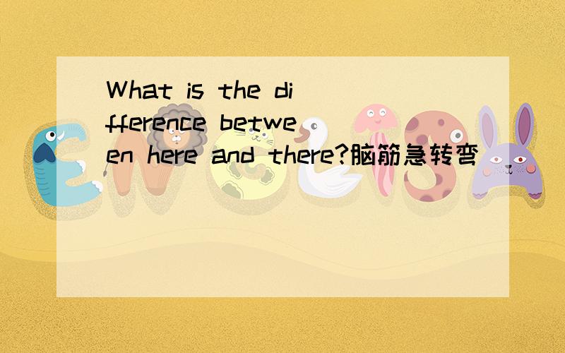 What is the difference between here and there?脑筋急转弯