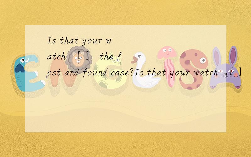 Is that your watch ［ ］ the lost and found case?Is that your watch ［ ］ the lost and found case?