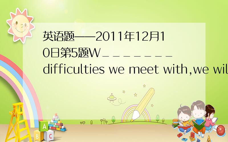 英语题——2011年12月10日第5题W_______ difficulties we meet with,we will try our best.