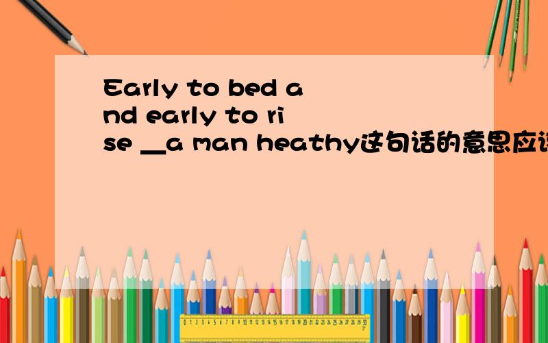 Early to bed and early to rise ＿a man heathy这句话的意思应该是