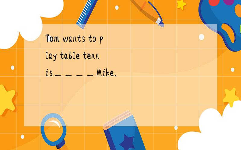 Tom wants to play table tennis____Mike.