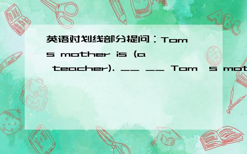 英语对划线部分提问：Tom's mother is (a teacher). __ __ Tom's mother __?