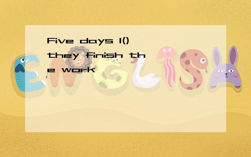 Five days l(),they finish the work